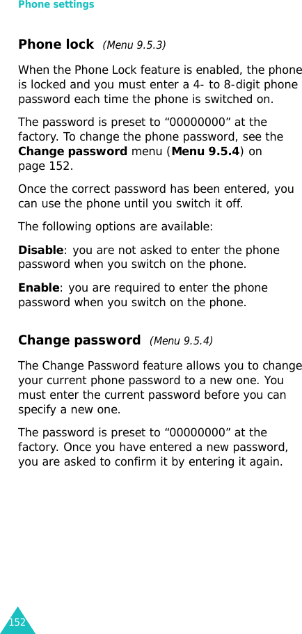 Phone settings152Phone lock  (Menu 9.5.3)When the Phone Lock feature is enabled, the phone is locked and you must enter a 4- to 8-digit phone password each time the phone is switched on.The password is preset to “00000000” at the factory. To change the phone password, see the Change password menu (Menu 9.5.4) on page 152.Once the correct password has been entered, you can use the phone until you switch it off.The following options are available:Disable: you are not asked to enter the phone password when you switch on the phone.Enable: you are required to enter the phone password when you switch on the phone.Change password  (Menu 9.5.4)The Change Password feature allows you to change your current phone password to a new one. You must enter the current password before you can specify a new one.The password is preset to “00000000” at the factory. Once you have entered a new password, you are asked to confirm it by entering it again.
