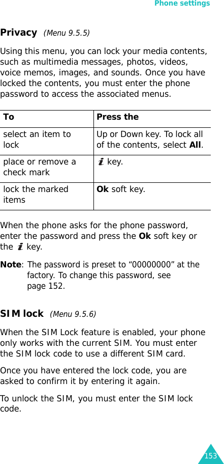 Phone settings153Privacy  (Menu 9.5.5)Using this menu, you can lock your media contents, such as multimedia messages, photos, videos, voice memos, images, and sounds. Once you have locked the contents, you must enter the phone password to access the associated menus.When the phone asks for the phone password, enter the password and press the Ok soft key or the  key.Note: The password is preset to “00000000” at the factory. To change this password, see page 152.SIM lock  (Menu 9.5.6)When the SIM Lock feature is enabled, your phone only works with the current SIM. You must enter the SIM lock code to use a different SIM card.Once you have entered the lock code, you are asked to confirm it by entering it again.To unlock the SIM, you must enter the SIM lock code.To Press theselect an item to lock Up or Down key. To lock all of the contents, select All.place or remove a check mark  key.lock the marked itemsOk soft key.
