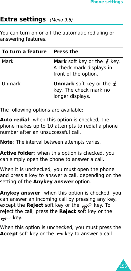 Phone settings155Extra settings  (Menu 9.6)You can turn on or off the automatic redialing or answering features. The following options are available:Auto redial: when this option is checked, the phone makes up to 10 attempts to redial a phone number after an unsuccessful call.Note: The interval between attempts varies.Active folder: when this option is checked, you can simply open the phone to answer a call.When it is unchecked, you must open the phone and press a key to answer a call, depending on the setting of the Anykey answer option. Anykey answer: when this option is checked, you can answer an incoming call by pressing any key, except the Reject soft key or the   key. To reject the call, press the Reject soft key or the  key. When this option is unchecked, you must press the Accept soft key or the   key to answer a call.To turn a feature Press theMarkMark soft key or the   key.A check mark displays in front of the option.UnmarkUnmark soft key or the    key. The check mark no longer displays.
