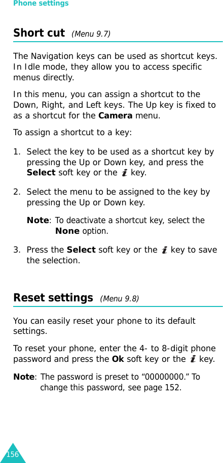 Phone settings156Short cut  (Menu 9.7)The Navigation keys can be used as shortcut keys. In Idle mode, they allow you to access specific menus directly.In this menu, you can assign a shortcut to the Down, Right, and Left keys. The Up key is fixed to as a shortcut for the Camera menu.To assign a shortcut to a key:1. Select the key to be used as a shortcut key by pressing the Up or Down key, and press the Select soft key or the   key.2. Select the menu to be assigned to the key by pressing the Up or Down key.Note: To deactivate a shortcut key, select the Noneoption.3. Press the Select soft key or the   key to save the selection.Reset settings  (Menu 9.8)You can easily reset your phone to its default settings. To reset your phone, enter the 4- to 8-digit phone password and press the Ok soft key or the   key.Note: The password is preset to “00000000.” To change this password, see page 152.