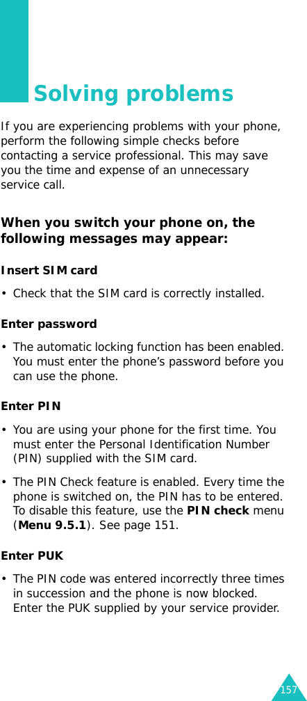 157Solving problemsIf you are experiencing problems with your phone, perform the following simple checks before contacting a service professional. This may save you the time and expense of an unnecessary service call.When you switch your phone on, the following messages may appear:Insert SIM card• Check that the SIM card is correctly installed.Enter password• The automatic locking function has been enabled. You must enter the phone’s password before you can use the phone.Enter PIN• You are using your phone for the first time. You must enter the Personal Identification Number (PIN) supplied with the SIM card.• The PIN Check feature is enabled. Every time the phone is switched on, the PIN has to be entered. To disable this feature, use the PIN check menu (Menu 9.5.1). See page 151.Enter PUK• The PIN code was entered incorrectly three times in succession and the phone is now blocked. Enter the PUK supplied by your service provider.