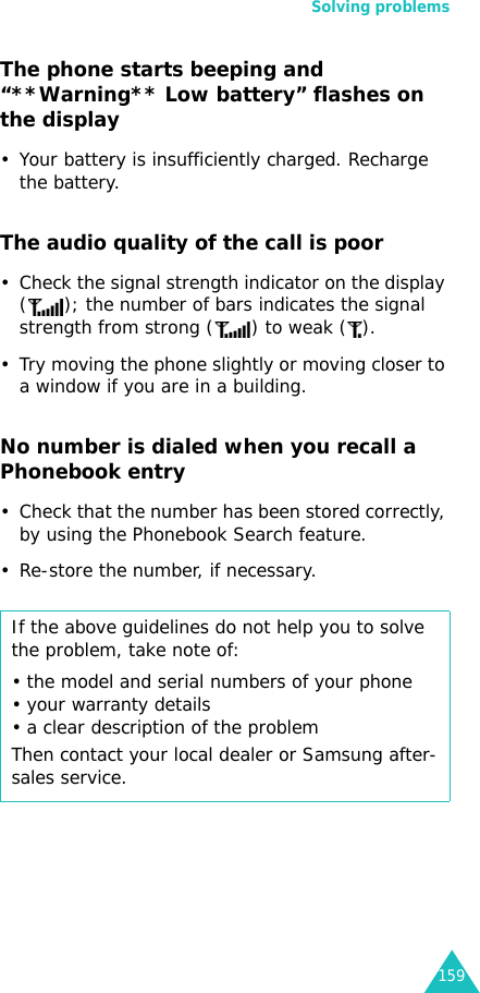 Solving problems159The phone starts beeping and “**Warning** Low battery” flashes on the display• Your battery is insufficiently charged. Recharge the battery.The audio quality of the call is poor• Check the signal strength indicator on the display ( ); the number of bars indicates the signal strength from strong ( ) to weak ( ).• Try moving the phone slightly or moving closer to a window if you are in a building.No number is dialed when you recall a Phonebook entry• Check that the number has been stored correctly, by using the Phonebook Search feature.• Re-store the number, if necessary.If the above guidelines do not help you to solve the problem, take note of:• the model and serial numbers of your phone• your warranty details• a clear description of the problemThen contact your local dealer or Samsung after-sales service.