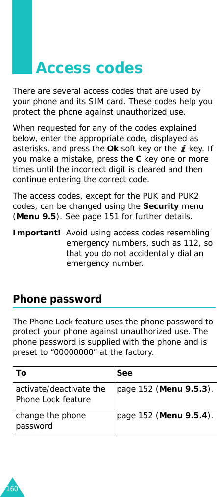 160Access codesThere are several access codes that are used by your phone and its SIM card. These codes help you protect the phone against unauthorized use.When requested for any of the codes explained below, enter the appropriate code, displayed as asterisks, and press the Ok soft key or the   key. If you make a mistake, press the C key one or more times until the incorrect digit is cleared and then continue entering the correct code.The access codes, except for the PUK and PUK2 codes, can be changed using the Security menu (Menu 9.5). See page 151 for further details.Important!  Avoid using access codes resembling emergency numbers, such as 112, so that you do not accidentally dial an emergency number.Phone passwordThe Phone Lock feature uses the phone password to protect your phone against unauthorized use. The phone password is supplied with the phone and is preset to “00000000” at the factory.To Seeactivate/deactivate the Phone Lock feature page 152 (Menu 9.5.3).change the phone password page 152 (Menu 9.5.4).