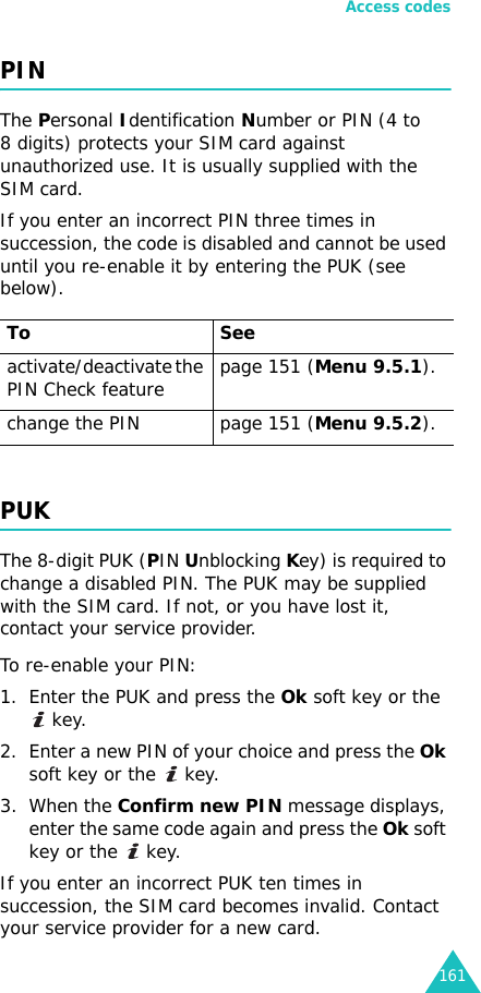 Access codes161PINThe Personal Identification Number or PIN (4 to 8 digits) protects your SIM card against unauthorized use. It is usually supplied with the SIM card.If you enter an incorrect PIN three times in succession, the code is disabled and cannot be used until you re-enable it by entering the PUK (see below).PUKThe 8-digit PUK (PIN Unblocking Key) is required to change a disabled PIN. The PUK may be supplied with the SIM card. If not, or you have lost it, contact your service provider.To re-enable your PIN:1. Enter the PUK and press the Ok soft key or the  key.2. Enter a new PIN of your choice and press the Ok soft key or the   key.3. When the Confirm new PIN message displays, enter the same code again and press the Ok soft key or the   key.If you enter an incorrect PUK ten times in succession, the SIM card becomes invalid. Contact your service provider for a new card.To Seeactivate/deactivate the PIN Check feature page 151 (Menu 9.5.1).change the PIN page 151 (Menu 9.5.2).