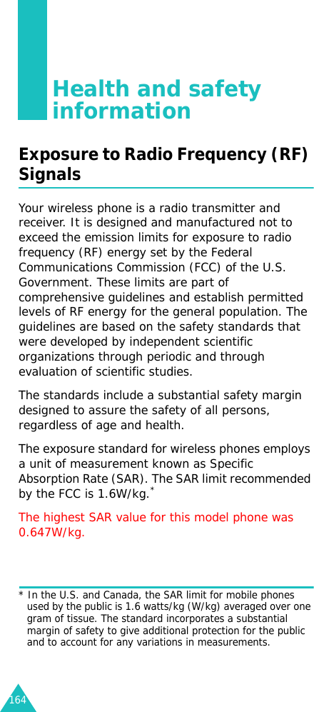 164Health and safety informationExposure to Radio Frequency (RF) SignalsYour wireless phone is a radio transmitter and receiver. It is designed and manufactured not to exceed the emission limits for exposure to radio frequency (RF) energy set by the Federal Communications Commission (FCC) of the U.S. Government. These limits are part of comprehensive guidelines and establish permitted levels of RF energy for the general population. The guidelines are based on the safety standards that were developed by independent scientific organizations through periodic and through evaluation of scientific studies.The standards include a substantial safety margin designed to assure the safety of all persons, regardless of age and health.The exposure standard for wireless phones employs a unit of measurement known as Specific Absorption Rate (SAR). The SAR limit recommended by the FCC is 1.6W/kg.*The highest SAR value for this model phone was  0.647W/kg.* In the U.S. and Canada, the SAR limit for mobile phones used by the public is 1.6 watts/kg (W/kg) averaged over one gram of tissue. The standard incorporates a substantial margin of safety to give additional protection for the public and to account for any variations in measurements.