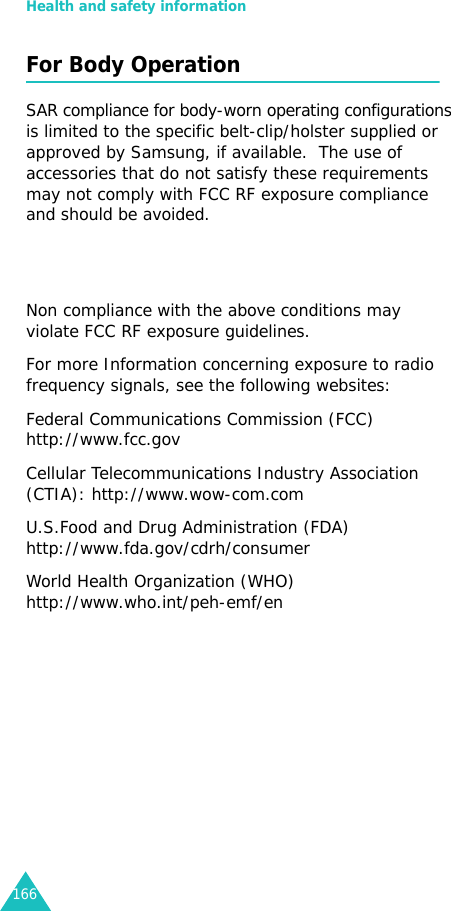 Health and safety information166For Body OperationSAR compliance for body-worn operating configurations   is limited to the specific belt-clip/holster supplied or approved by Samsung, if available.  The use of   accessories that do not satisfy these requirements may not comply with FCC RF exposure compliance  and should be avoided.   Non compliance with the above conditions may violate FCC RF exposure guidelines.For more Information concerning exposure to radio frequency signals, see the following websites:Federal Communications Commission (FCC) http://www.fcc.govCellular Telecommunications Industry Association (CTIA): http://www.wow-com.comU.S.Food and Drug Administration (FDA) http://www.fda.gov/cdrh/consumerWorld Health Organization (WHO) http://www.who.int/peh-emf/en 