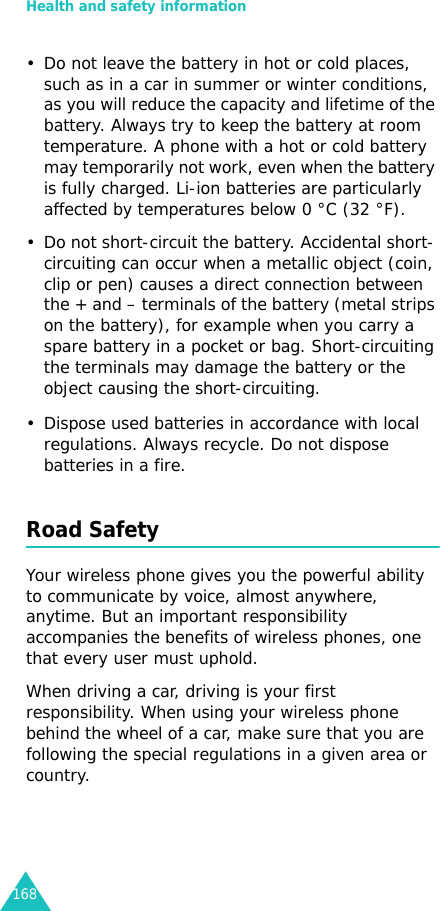 Health and safety information168• Do not leave the battery in hot or cold places, such as in a car in summer or winter conditions, as you will reduce the capacity and lifetime of the battery. Always try to keep the battery at room temperature. A phone with a hot or cold battery may temporarily not work, even when the battery is fully charged. Li-ion batteries are particularly affected by temperatures below 0 °C (32 °F).• Do not short-circuit the battery. Accidental short- circuiting can occur when a metallic object (coin, clip or pen) causes a direct connection between the + and – terminals of the battery (metal strips on the battery), for example when you carry a spare battery in a pocket or bag. Short-circuiting the terminals may damage the battery or the object causing the short-circuiting.• Dispose used batteries in accordance with local regulations. Always recycle. Do not dispose batteries in a fire.Road SafetyYour wireless phone gives you the powerful ability to communicate by voice, almost anywhere, anytime. But an important responsibility accompanies the benefits of wireless phones, one that every user must uphold.When driving a car, driving is your first responsibility. When using your wireless phone behind the wheel of a car, make sure that you are following the special regulations in a given area or country.