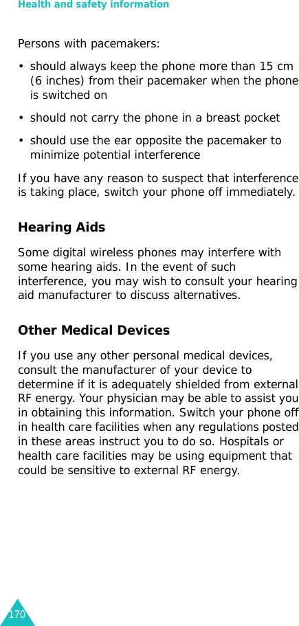Health and safety information170Persons with pacemakers:• should always keep the phone more than 15 cm (6 inches) from their pacemaker when the phone is switched on• should not carry the phone in a breast pocket• should use the ear opposite the pacemaker to minimize potential interferenceIf you have any reason to suspect that interference is taking place, switch your phone off immediately.Hearing AidsSome digital wireless phones may interfere with some hearing aids. In the event of such interference, you may wish to consult your hearing aid manufacturer to discuss alternatives.Other Medical DevicesIf you use any other personal medical devices, consult the manufacturer of your device to determine if it is adequately shielded from external RF energy. Your physician may be able to assist you in obtaining this information. Switch your phone off in health care facilities when any regulations posted in these areas instruct you to do so. Hospitals or health care facilities may be using equipment that could be sensitive to external RF energy.