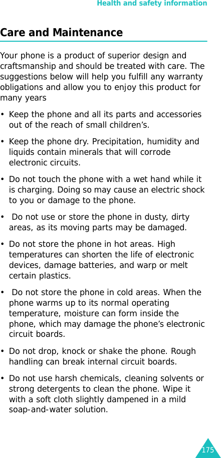 Health and safety information175Care and MaintenanceYour phone is a product of superior design and craftsmanship and should be treated with care. The suggestions below will help you fulfill any warranty obligations and allow you to enjoy this product for many years• Keep the phone and all its parts and accessories out of the reach of small children’s.• Keep the phone dry. Precipitation, humidity and liquids contain minerals that will corrode electronic circuits.• Do not touch the phone with a wet hand while it is charging. Doing so may cause an electric shock to you or damage to the phone. •  Do not use or store the phone in dusty, dirty areas, as its moving parts may be damaged.• Do not store the phone in hot areas. High temperatures can shorten the life of electronic devices, damage batteries, and warp or melt certain plastics.•  Do not store the phone in cold areas. When the phone warms up to its normal operating temperature, moisture can form inside the phone, which may damage the phone’s electronic circuit boards.• Do not drop, knock or shake the phone. Rough handling can break internal circuit boards.• Do not use harsh chemicals, cleaning solvents or strong detergents to clean the phone. Wipe it with a soft cloth slightly dampened in a mild soap-and-water solution.