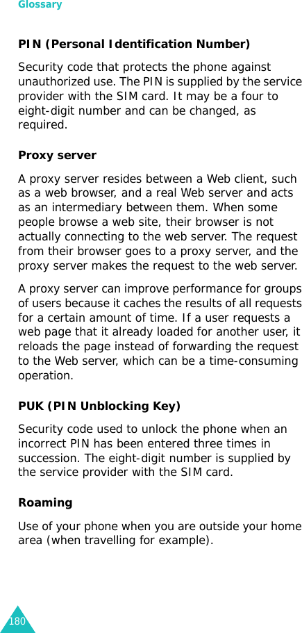 Glossary180PIN (Personal Identification Number)Security code that protects the phone against unauthorized use. The PIN is supplied by the service provider with the SIM card. It may be a four to eight-digit number and can be changed, as required.Proxy serverA proxy server resides between a Web client, such as a web browser, and a real Web server and acts as an intermediary between them. When some people browse a web site, their browser is not actually connecting to the web server. The request from their browser goes to a proxy server, and the proxy server makes the request to the web server. A proxy server can improve performance for groups of users because it caches the results of all requests for a certain amount of time. If a user requests a web page that it already loaded for another user, it reloads the page instead of forwarding the request to the Web server, which can be a time-consuming operation.PUK (PIN Unblocking Key)Security code used to unlock the phone when an incorrect PIN has been entered three times in succession. The eight-digit number is supplied by the service provider with the SIM card.RoamingUse of your phone when you are outside your home area (when travelling for example).