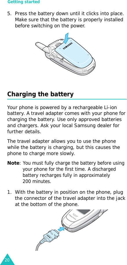 Getting started205. Press the battery down until it clicks into place. Make sure that the battery is properly installed before switching on the power. Charging the batteryYour phone is powered by a rechargeable Li-ion battery. A travel adapter comes with your phone for charging the battery. Use only approved batteries and chargers. Ask your local Samsung dealer for further details.The travel adapter allows you to use the phone while the battery is charging, but this causes the phone to charge more slowly. Note: You must fully charge the battery before using your phone for the first time. A discharged battery recharges fully in approximately 200 minutes.1. With the battery in position on the phone, plug the connector of the travel adapter into the jack at the bottom of the phone. 