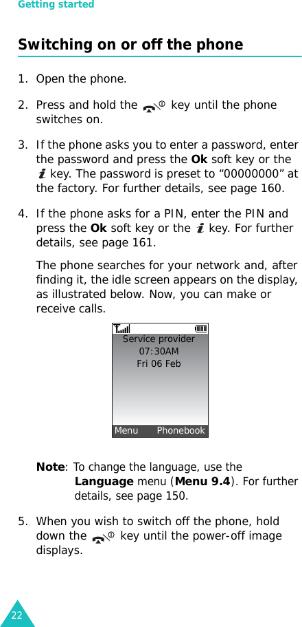 Getting started22Switching on or off the phone1. Open the phone.2. Press and hold the   key until the phone switches on.3. If the phone asks you to enter a password, enter the password and press the Ok soft key or the  key. The password is preset to “00000000” at the factory. For further details, see page 160.4. If the phone asks for a PIN, enter the PIN and press the Ok soft key or the   key. For further details, see page 161.The phone searches for your network and, after finding it, the idle screen appears on the display, as illustrated below. Now, you can make or receive calls.Note: To change the language, use the Language menu (Menu 9.4). For further details, see page 150.5. When you wish to switch off the phone, hold down the   key until the power-off image displays.Service provider07:30AMFri 06 Feb  Menu      Phonebook