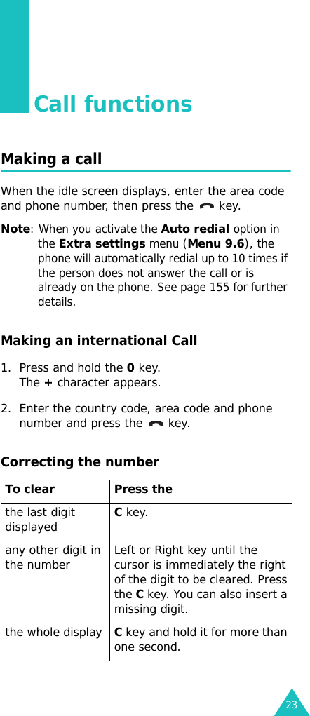 23Call functionsMaking a callWhen the idle screen displays, enter the area code and phone number, then press the   key.Note: When you activate the Auto redial option in the Extra settings menu (Menu 9.6), the phone will automatically redial up to 10 times if the person does not answer the call or is already on the phone. See page 155 for further details.Making an international Call1. Press and hold the 0 key. The + character appears.2. Enter the country code, area code and phone number and press the   key.Correcting the numberTo clear Press thethe last digit displayedC key.any other digit in the number Left or Right key until the cursor is immediately the right of the digit to be cleared. Press the C key. You can also insert a missing digit.the whole displayC key and hold it for more than one second.