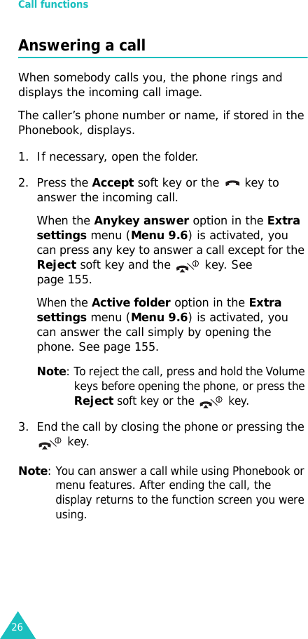 Call functions26Answering a callWhen somebody calls you, the phone rings and displays the incoming call image. The caller’s phone number or name, if stored in the Phonebook, displays. 1. If necessary, open the folder. 2. Press the Accept soft key or the   key to answer the incoming call.When the Anykey answer option in the Extra settings menu (Menu 9.6) is activated, you can press any key to answer a call except for the Reject soft key and the  key. See page 155.When the Active folder option in the Extra settings menu (Menu 9.6) is activated, you can answer the call simply by opening the phone. See page 155.Note: To reject the call, press and hold the Volume keys before opening the phone, or press the Reject soft key or the  key. 3. End the call by closing the phone or pressing the  key.Note: You can answer a call while using Phonebook or menu features. After ending the call, the display returns to the function screen you were using.