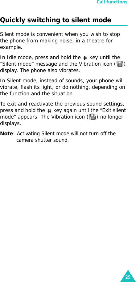 Call functions29Quickly switching to silent modeSilent mode is convenient when you wish to stop the phone from making noise, in a theatre for example.In Idle mode, press and hold the  key until the “Silent mode” message and the Vibration icon ( ) display. The phone also vibrates.In Silent mode, instead of sounds, your phone will vibrate, flash its light, or do nothing, depending on the function and the situation.To exit and reactivate the previous sound settings, press and hold the  key again until the “Exit silent mode” appears. The Vibration icon ( ) no longer displays.Note: Activating Silent mode will not turn off the camera shutter sound.