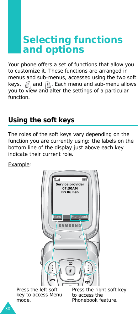 30Selecting functions and optionsYour phone offers a set of functions that allow you to customize it. These functions are arranged in menus and sub-menus, accessed using the two soft keys,   and  . Each menu and sub-menu allows you to view and alter the settings of a particular function.Using the soft keysThe roles of the soft keys vary depending on the function you are currently using; the labels on the bottom line of the display just above each key indicate their current role.Example: MenuService provider07:30AMFri 06 FebPhonebookPress the left soft key to access Menu mode.Press the right soft key to access the Phonebook feature.