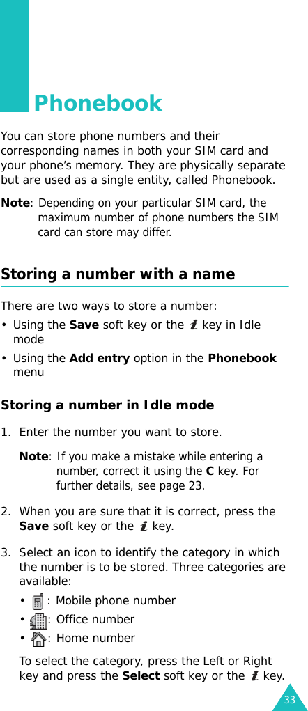 33PhonebookYou can store phone numbers and their corresponding names in both your SIM card and your phone’s memory. They are physically separate but are used as a single entity, called Phonebook.Note: Depending on your particular SIM card, the maximum number of phone numbers the SIM card can store may differ.Storing a number with a nameThere are two ways to store a number: •Using the Save soft key or the   key in Idle mode •Using the Add entry option in the Phonebook menuStoring a number in Idle mode1. Enter the number you want to store.Note: If you make a mistake while entering a number, correct it using the C key. For further details, see page 23.2. When you are sure that it is correct, press the Save soft key or the   key.3. Select an icon to identify the category in which the number is to be stored. Three categories are available:•  : Mobile phone number• : Office number• : Home numberTo select the category, press the Left or Right key and press the Select soft key or the   key.
