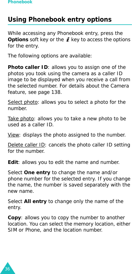 Phonebook36Using Phonebook entry optionsWhile accessing any Phonebook entry, press the Options soft key or the   key to access the options for the entry.The following options are available:Photo caller ID: allows you to assign one of the photos you took using the camera as a caller ID image to be displayed when you receive a call from the selected number. For details about the Camera feature, see page 138.Select photo: allows you to select a photo for the number.Take photo: allows you to take a new photo to be used as a caller ID.View: displays the photo assigned to the number.Delete caller ID: cancels the photo caller ID setting for the number.Edit: allows you to edit the name and number.Select One entry to change the name and/or phone number for the selected entry. If you change the name, the number is saved separately with the new name. Select All entry to change only the name of the entry.Copy: allows you to copy the number to another location. You can select the memory location, either SIM or Phone, and the location number.