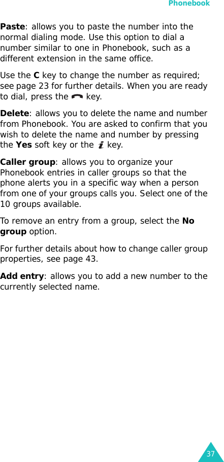 Phonebook37Paste: allows you to paste the number into the normal dialing mode. Use this option to dial a number similar to one in Phonebook, such as a different extension in the same office.Use the C key to change the number as required; see page 23 for further details. When you are ready to dial, press the   key.Delete: allows you to delete the name and number from Phonebook. You are asked to confirm that you wish to delete the name and number by pressing the Yes soft key or the   key.Caller group: allows you to organize your Phonebook entries in caller groups so that the phone alerts you in a specific way when a person from one of your groups calls you. Select one of the 10 groups available. To remove an entry from a group, select the No group option.For further details about how to change caller group properties, see page 43.Add entry: allows you to add a new number to the currently selected name.