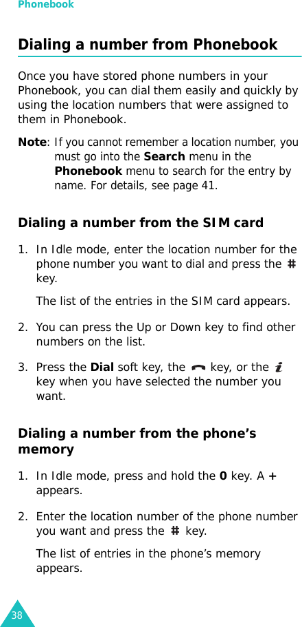 Phonebook38Dialing a number from PhonebookOnce you have stored phone numbers in your Phonebook, you can dial them easily and quickly by using the location numbers that were assigned to them in Phonebook. Note: If you cannot remember a location number, you must go into the Search menu in the Phonebook menu to search for the entry by name. For details, see page 41.Dialing a number from the SIM card1. In Idle mode, enter the location number for the phone number you want to dial and press the   key. The list of the entries in the SIM card appears. 2. You can press the Up or Down key to find other numbers on the list.3. Press the Dial soft key, the   key, or the   key when you have selected the number you want.Dialing a number from the phone’s memory1. In Idle mode, press and hold the 0 key. A + appears.2. Enter the location number of the phone number you want and press the   key. The list of entries in the phone’s memory appears.