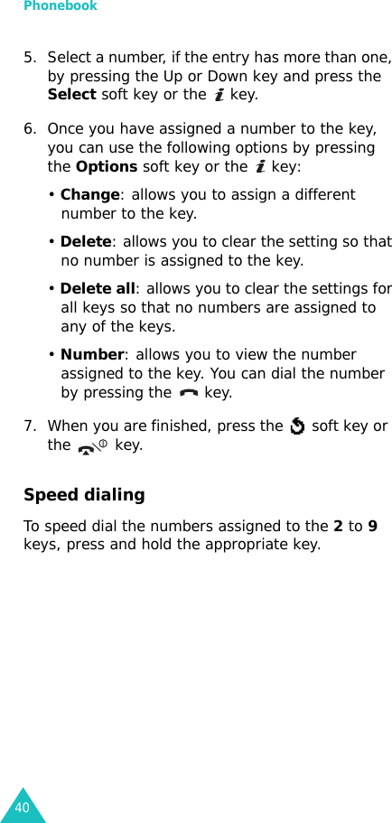 Phonebook405. Select a number, if the entry has more than one, by pressing the Up or Down key and press the Select soft key or the   key.6. Once you have assigned a number to the key, you can use the following options by pressing the Options soft key or the   key:• Change: allows you to assign a different number to the key.• Delete: allows you to clear the setting so that no number is assigned to the key.• Delete all: allows you to clear the settings for all keys so that no numbers are assigned to any of the keys.• Number: allows you to view the number assigned to the key. You can dial the number by pressing the   key.7. When you are finished, press the   soft key or  the key.Speed dialingTo speed dial the numbers assigned to the 2 to 9 keys, press and hold the appropriate key.