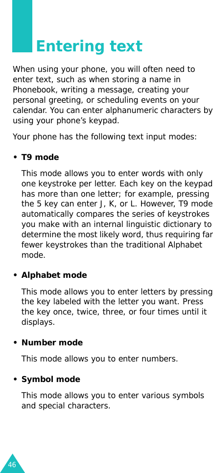 46Entering textWhen using your phone, you will often need to enter text, such as when storing a name in Phonebook, writing a message, creating your personal greeting, or scheduling events on your calendar. You can enter alphanumeric characters by using your phone’s keypad.Your phone has the following text input modes:•T9 modeThis mode allows you to enter words with only one keystroke per letter. Each key on the keypad has more than one letter; for example, pressing the 5 key can enter J, K, or L. However, T9 mode automatically compares the series of keystrokes you make with an internal linguistic dictionary to determine the most likely word, thus requiring far fewer keystrokes than the traditional Alphabet mode.• Alphabet modeThis mode allows you to enter letters by pressing the key labeled with the letter you want. Press the key once, twice, three, or four times until it displays.• Number modeThis mode allows you to enter numbers.• Symbol modeThis mode allows you to enter various symbols and special characters.