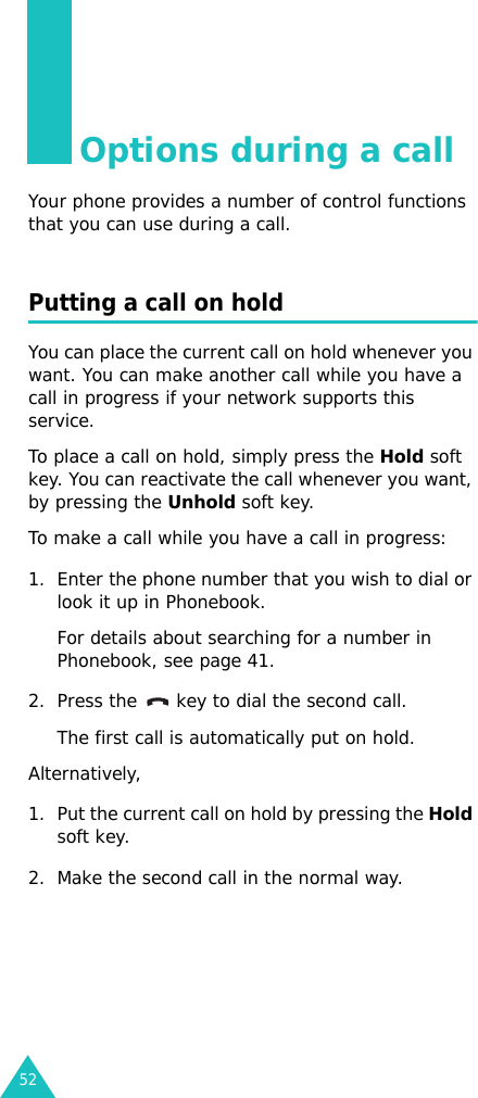 52Options during a callYour phone provides a number of control functions that you can use during a call. Putting a call on holdYou can place the current call on hold whenever you want. You can make another call while you have a call in progress if your network supports this service.To place a call on hold, simply press the Hold soft key. You can reactivate the call whenever you want, by pressing the Unhold soft key.To make a call while you have a call in progress:1. Enter the phone number that you wish to dial or look it up in Phonebook.For details about searching for a number in Phonebook, see page 41.2. Press the   key to dial the second call. The first call is automatically put on hold.Alternatively, 1. Put the current call on hold by pressing the Hold soft key.2. Make the second call in the normal way.