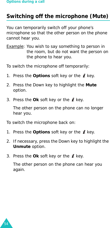 Options during a call54Switching off the microphone (Mute)You can temporarily switch off your phone’s microphone so that the other person on the phone cannot hear you.Example: You wish to say something to person in the room, but do not want the person on the phone to hear you.To switch the microphone off temporarily:1. Press the Options soft key or the   key.2. Press the Down key to highlight the Mute option.3. Press the Ok soft key or the   key. The other person on the phone can no longer hear you.To switch the microphone back on:1. Press the Options soft key or the   key.2. If necessary, press the Down key to highlight the Unmute option.3. Press the Ok soft key or the   key. The other person on the phone can hear you again.