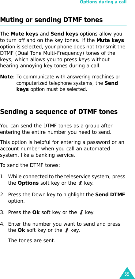 Options during a call55Muting or sending DTMF tonesThe Mute keys and Send keys options allow you to turn off and on the key tones. If the Mute keys option is selected, your phone does not transmit the DTMF (Dual Tone Multi-Frequency) tones of the keys, which allows you to press keys without hearing annoying key tones during a call.Note: To communicate with answering machines or computerized telephone systems, the Send keys option must be selected.Sending a sequence of DTMF tonesYou can send the DTMF tones as a group after entering the entire number you need to send.This option is helpful for entering a password or an account number when you call an automated system, like a banking service.To send the DTMF tones:1. While connected to the teleservice system, press the Options soft key or the   key.2. Press the Down key to highlight the Send DTMF option.3. Press the Ok soft key or the   key.4. Enter the number you want to send and press the Ok soft key or the   key.The tones are sent.