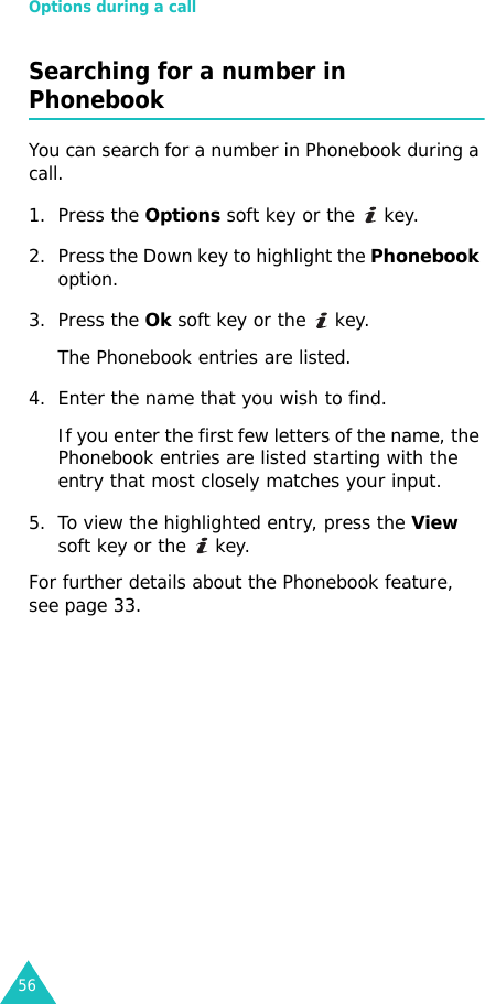 Options during a call56Searching for a number in PhonebookYou can search for a number in Phonebook during a call.1. Press the Options soft key or the   key.2. Press the Down key to highlight the Phonebook option.3. Press the Ok soft key or the   key.The Phonebook entries are listed.4. Enter the name that you wish to find.If you enter the first few letters of the name, the Phonebook entries are listed starting with the  entry that most closely matches your input.5. To view the highlighted entry, press the View soft key or the   key.For further details about the Phonebook feature, see page 33.
