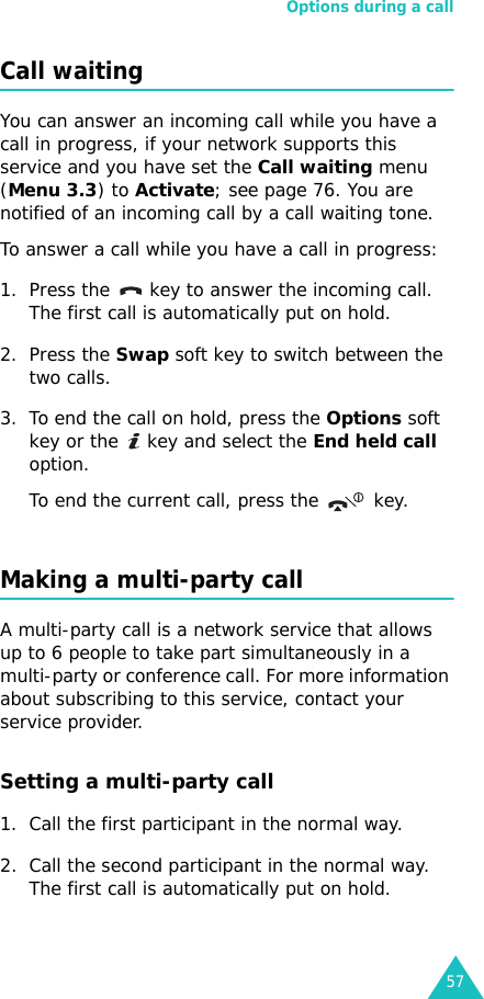 Options during a call57Call waitingYou can answer an incoming call while you have a call in progress, if your network supports this service and you have set the Call waiting menu (Menu 3.3) to Activate; see page 76. You are notified of an incoming call by a call waiting tone.To answer a call while you have a call in progress:1. Press the   key to answer the incoming call. The first call is automatically put on hold.2. Press the Swap soft key to switch between the two calls.3. To end the call on hold, press the Options soft key or the   key and select the End held call option.To end the current call, press the   key.Making a multi-party callA multi-party call is a network service that allows up to 6 people to take part simultaneously in a multi-party or conference call. For more information about subscribing to this service, contact your service provider.Setting a multi-party call1. Call the first participant in the normal way.2. Call the second participant in the normal way. The first call is automatically put on hold.