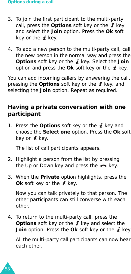 Options during a call583. To join the first participant to the multi-party call, press the Options soft key or the   key and select the Join option. Press the Ok soft key or the   key.4. To add a new person to the multi-party call, call the new person in the normal way and press the Options soft key or the   key. Select the Join option and press the Ok soft key or the   key.You can add incoming callers by answering the call, pressing the Options soft key or the   key, and selecting the Join option. Repeat as required.Having a private conversation with one participant1. Press the Options soft key or the   key and choose the Select one option. Press the Ok soft key or   key. The list of call participants appears.2. Highlight a person from the list by pressing the Up or Down key and press the   key.3. When the Private option highlights, press the Ok soft key or the   key.Now you can talk privately to that person. The other participants can still converse with each other.4. To return to the multi-party call, press the Options soft key or the   key and select the Join option. Press the Ok soft key or the   key.All the multi-party call participants can now hear each other.
