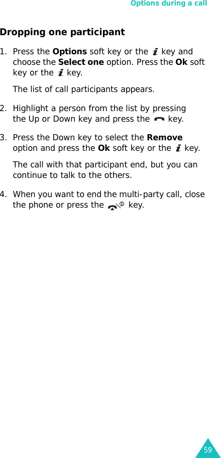Options during a call59Dropping one participant1. Press the Options soft key or the   key and choose the Select one option. Press the Ok soft key or the   key.The list of call participants appears.2. Highlight a person from the list by pressing the Up or Down key and press the   key.3. Press the Down key to select the Remove option and press the Ok soft key or the   key. The call with that participant end, but you can continue to talk to the others.4. When you want to end the multi-party call, close the phone or press the   key.