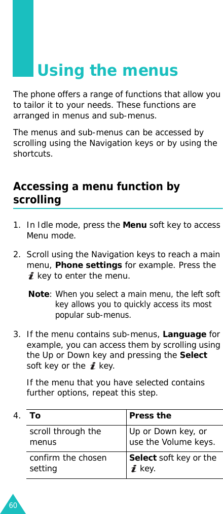 60Using the menusThe phone offers a range of functions that allow you to tailor it to your needs. These functions are arranged in menus and sub-menus.The menus and sub-menus can be accessed by scrolling using the Navigation keys or by using the shortcuts.Accessing a menu function by scrolling1. In Idle mode, press the Menu soft key to access Menu mode. 2. Scroll using the Navigation keys to reach a main menu, Phone settings for example. Press the  key to enter the menu.Note: When you select a main menu, the left soft key allows you to quickly access its most popular sub-menus.3. If the menu contains sub-menus, Language for example, you can access them by scrolling using the Up or Down key and pressing the Select soft key or the   key.If the menu that you have selected contains further options, repeat this step.4.To Press thescroll through the menus Up or Down key, or use the Volume keys.confirm the chosen settingSelect soft key or the  key.