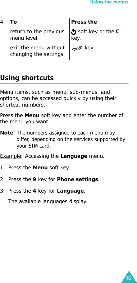 Using the menus61Using shortcutsMenu items, such as menu, sub-menus, and options, can be accessed quickly by using their shortcut numbers.Press the Menu soft key and enter the number of the menu you want.Note: The numbers assigned to each menu may differ, depending on the services supported by your SIM card. Example: Accessing the Language menu.1. Press the Menu soft key.2. Press the 9 key for Phone settings.3. Press the 4 key for Language.The available languages display. return to the previous menu level  soft key or the C key.exit the menu without changing the settings  key.4.To Press the