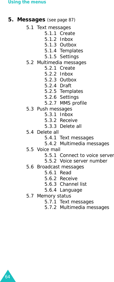 Using the menus645.  Messages (see page 87)5.1  Text messages5.1.1  Create5.1.2  Inbox5.1.3  Outbox5.1.4  Templates5.1.5  Settings5.2  Multimedia messages5.2.1  Create5.2.2  Inbox5.2.3  Outbox5.2.4  Draft5.2.5  Templates5.2.6  Settings5.2.7  MMS profile5.3  Push messages5.3.1  Inbox5.3.2  Receive5.3.3  Delete all5.4  Delete all5.4.1  Text messages5.4.2  Multimedia messages5.5  Voice mail5.5.1  Connect to voice server5.5.2  Voice server number5.6  Broadcast messages5.6.1  Read5.6.2  Receive5.6.3  Channel list5.6.4  Language5.7  Memory status5.7.1  Text messages5.7.2  Multimedia messages