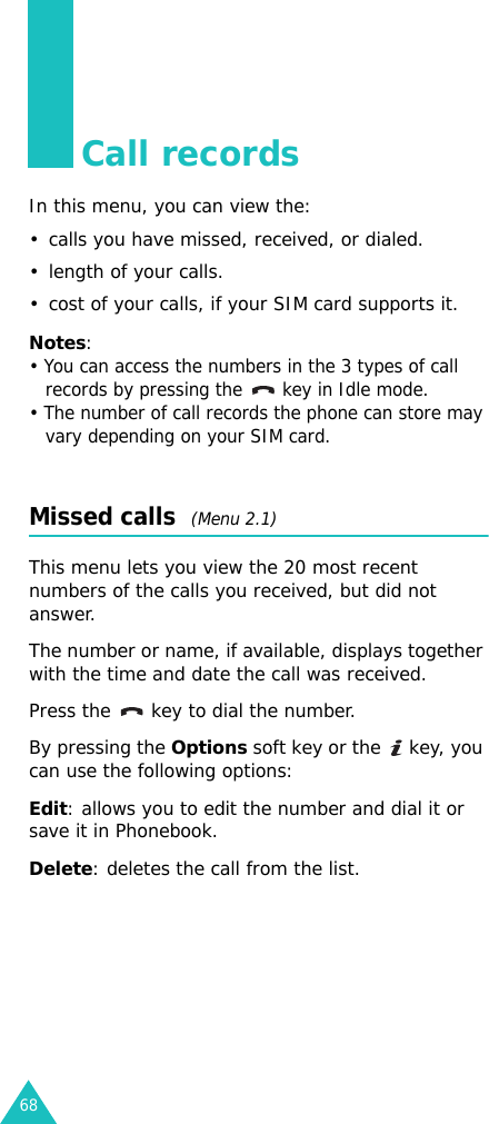 68Call recordsIn this menu, you can view the:• calls you have missed, received, or dialed.• length of your calls.• cost of your calls, if your SIM card supports it.Notes:• You can access the numbers in the 3 types of call records by pressing the   key in Idle mode.• The number of call records the phone can store may vary depending on your SIM card.Missed calls  (Menu 2.1)This menu lets you view the 20 most recent numbers of the calls you received, but did not answer. The number or name, if available, displays together with the time and date the call was received. Press the  key to dial the number.By pressing the Options soft key or the   key, you can use the following options:Edit: allows you to edit the number and dial it or save it in Phonebook.Delete: deletes the call from the list.