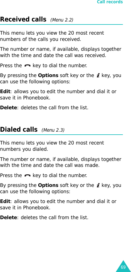 Call records69Received calls  (Menu 2.2)This menu lets you view the 20 most recent numbers of the calls you received. The number or name, if available, displays together with the time and date the call was received. Press the  key to dial the number.By pressing the Options soft key or the   key, you can use the following options:Edit: allows you to edit the number and dial it or save it in Phonebook.Delete: deletes the call from the list.Dialed calls  (Menu 2.3)This menu lets you view the 20 most recent numbers you dialed. The number or name, if available, displays together with the time and date the call was made. Press the  key to dial the number.By pressing the Options soft key or the   key, you can use the following options:Edit: allows you to edit the number and dial it or save it in Phonebook.Delete: deletes the call from the list.