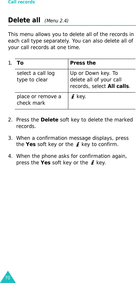 Call records70Delete all  (Menu 2.4)This menu allows you to delete all of the records in each call type separately. You can also delete all of your call records at one time.2. Press the Delete soft key to delete the marked records.3. When a confirmation message displays, press the Yes soft key or the   key to confirm.4. When the phone asks for confirmation again, press the Yes soft key or the   key.1.To Press theselect a call log type to clear Up or Down key. To delete all of your call records, select All calls.place or remove a check mark  key.