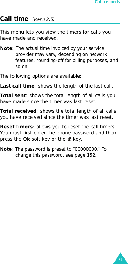 Call records71Call time  (Menu 2.5)This menu lets you view the timers for calls you have made and received. Note: The actual time invoiced by your service provider may vary, depending on network features, rounding-off for billing purposes, and so on.The following options are available:Last call time: shows the length of the last call.Total sent: shows the total length of all calls you have made since the timer was last reset.Total received: shows the total length of all calls you have received since the timer was last reset.Reset timers: allows you to reset the call timers. You must first enter the phone password and then press the Ok soft key or the   key.Note: The password is preset to “00000000.” To change this password, see page 152.