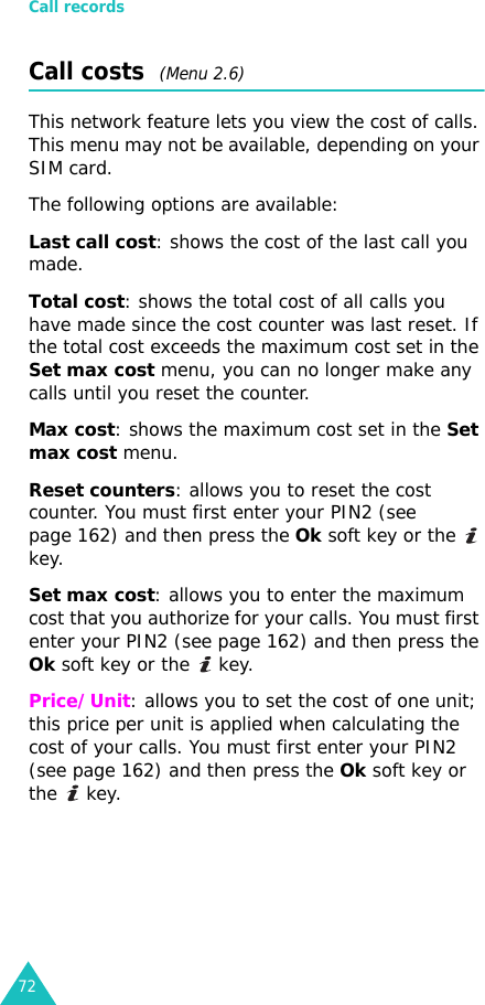 Call records72Call costs  (Menu 2.6)This network feature lets you view the cost of calls. This menu may not be available, depending on your SIM card.The following options are available:Last call cost: shows the cost of the last call you made.Total cost: shows the total cost of all calls you have made since the cost counter was last reset. If the total cost exceeds the maximum cost set in the Set max cost menu, you can no longer make any calls until you reset the counter.Max cost: shows the maximum cost set in the Set max cost menu. Reset counters: allows you to reset the cost counter. You must first enter your PIN2 (see page 162) and then press the Ok soft key or the   key.Set max cost: allows you to enter the maximum cost that you authorize for your calls. You must first enter your PIN2 (see page 162) and then press the Ok soft key or the   key.Price/Unit: allows you to set the cost of one unit; this price per unit is applied when calculating the cost of your calls. You must first enter your PIN2 (see page 162) and then press the Ok soft key or the  key.