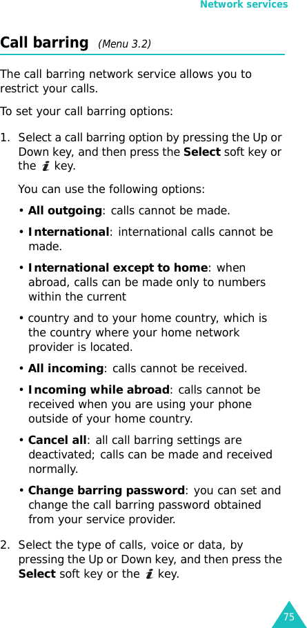 Network services75Call barring  (Menu 3.2)The call barring network service allows you to restrict your calls.To set your call barring options:1. Select a call barring option by pressing the Up or Down key, and then press the Select soft key or the  key.You can use the following options:• All outgoing: calls cannot be made.• International: international calls cannot be made.• International except to home: when abroad, calls can be made only to numbers within the current • country and to your home country, which is the country where your home network provider is located.• All incoming: calls cannot be received.• Incoming while abroad: calls cannot be received when you are using your phone outside of your home country.• Cancel all: all call barring settings are deactivated; calls can be made and received normally.• Change barring password: you can set and change the call barring password obtained from your service provider.2. Select the type of calls, voice or data, by pressing the Up or Down key, and then press the Select soft key or the   key.