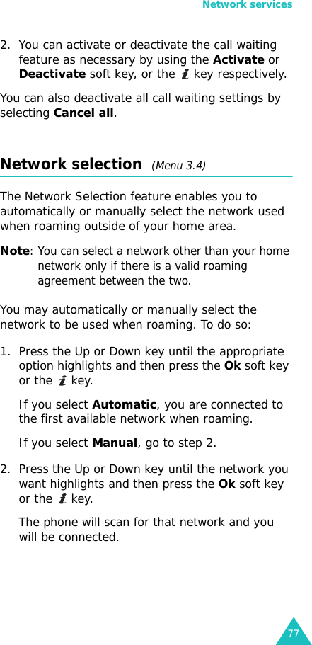 Network services772. You can activate or deactivate the call waiting feature as necessary by using the Activate or Deactivate soft key, or the   key respectively.You can also deactivate all call waiting settings by selecting Cancel all.Network selection  (Menu 3.4)The Network Selection feature enables you to automatically or manually select the network used when roaming outside of your home area.Note: You can select a network other than your home network only if there is a valid roaming agreement between the two.You may automatically or manually select the network to be used when roaming. To do so:1. Press the Up or Down key until the appropriate option highlights and then press the Ok soft key or the   key.If you select Automatic, you are connected to the first available network when roaming.If you select Manual, go to step 2.2. Press the Up or Down key until the network you want highlights and then press the Ok soft key or the   key.The phone will scan for that network and you will be connected.