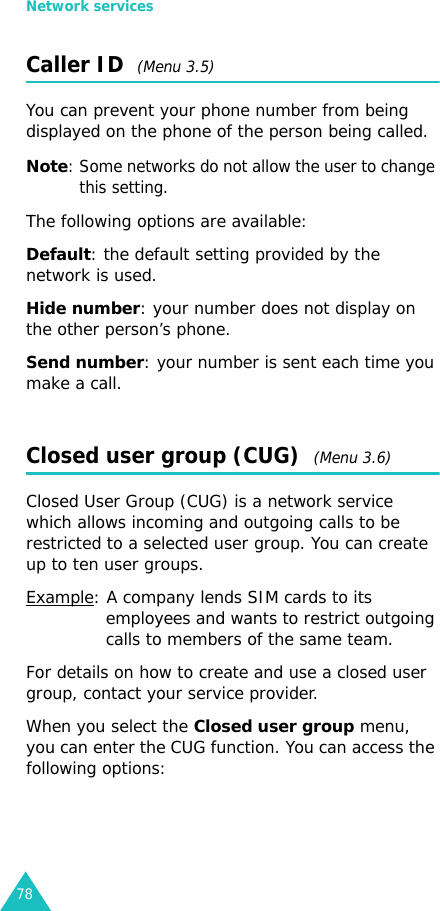 Network services78Caller ID  (Menu 3.5)You can prevent your phone number from being displayed on the phone of the person being called.Note: Some networks do not allow the user to change this setting.The following options are available:Default: the default setting provided by the network is used.Hide number: your number does not display on the other person’s phone.Send number: your number is sent each time you make a call.Closed user group (CUG)  (Menu 3.6)Closed User Group (CUG) is a network service which allows incoming and outgoing calls to be restricted to a selected user group. You can create up to ten user groups.Example: A company lends SIM cards to its employees and wants to restrict outgoing calls to members of the same team.For details on how to create and use a closed user group, contact your service provider.When you select the Closed user group menu, you can enter the CUG function. You can access the following options: