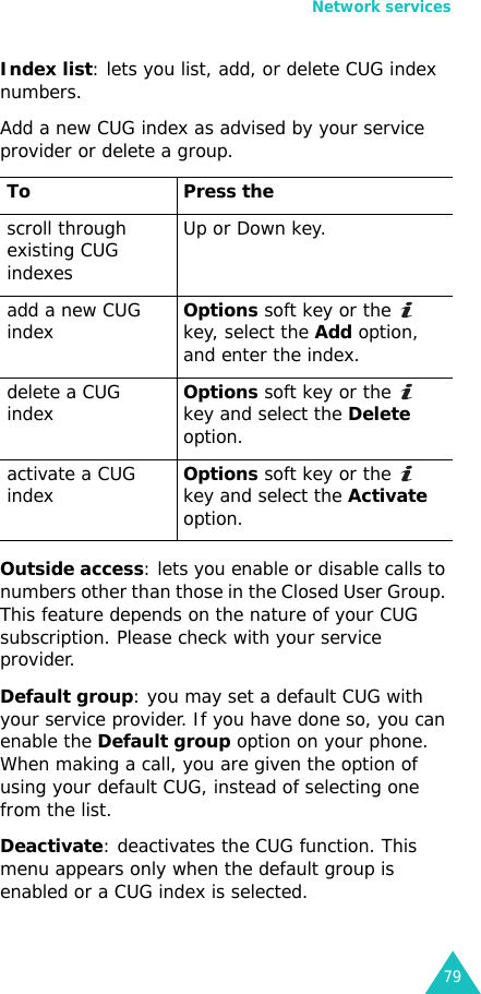 Network services79Index list: lets you list, add, or delete CUG index numbers. Add a new CUG index as advised by your service provider or delete a group.Outside access: lets you enable or disable calls to numbers other than those in the Closed User Group. This feature depends on the nature of your CUG subscription. Please check with your service provider.Default group: you may set a default CUG with your service provider. If you have done so, you can enable the Default group option on your phone. When making a call, you are given the option of using your default CUG, instead of selecting one from the list.Deactivate: deactivates the CUG function. This menu appears only when the default group is enabled or a CUG index is selected.To Press thescroll through existing CUG indexesUp or Down key.add a new CUG indexOptions soft key or the   key, select the Add option, and enter the index.delete a CUG indexOptions soft key or the   key and select the Delete option.activate a CUG indexOptions soft key or the   key and select the Activate option.