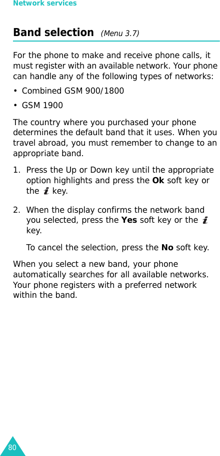 Network services80Band selection  (Menu 3.7)For the phone to make and receive phone calls, it must register with an available network. Your phone can handle any of the following types of networks: • Combined GSM 900/1800• GSM 1900The country where you purchased your phone determines the default band that it uses. When you travel abroad, you must remember to change to an appropriate band. 1. Press the Up or Down key until the appropriate option highlights and press the Ok soft key or the  key.2. When the display confirms the network band you selected, press the Yes soft key or the   key.To cancel the selection, press the No soft key.When you select a new band, your phone automatically searches for all available networks. Your phone registers with a preferred network within the band. 