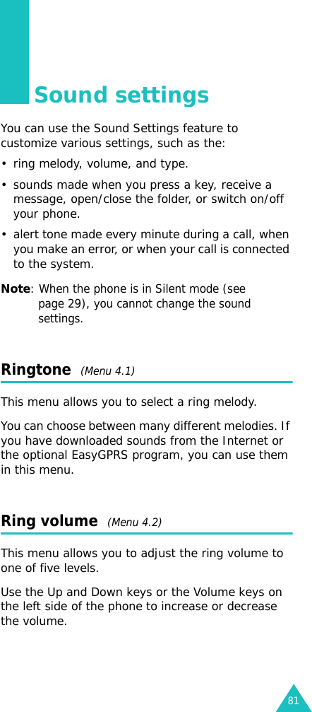 81Sound settingsYou can use the Sound Settings feature to customize various settings, such as the:• ring melody, volume, and type.• sounds made when you press a key, receive a message, open/close the folder, or switch on/off your phone.• alert tone made every minute during a call, when you make an error, or when your call is connected to the system.Note: When the phone is in Silent mode (see page 29), you cannot change the sound settings.Ringtone  (Menu 4.1)This menu allows you to select a ring melody. You can choose between many different melodies. If you have downloaded sounds from the Internet or the optional EasyGPRS program, you can use them in this menu. Ring volume  (Menu 4.2) This menu allows you to adjust the ring volume to one of five levels. Use the Up and Down keys or the Volume keys on the left side of the phone to increase or decrease the volume.