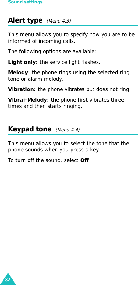 Sound settings82Alert type  (Menu 4.3)This menu allows you to specify how you are to be informed of incoming calls. The following options are available:Light only: the service light flashes.Melody: the phone rings using the selected ring tone or alarm melody.Vibration: the phone vibrates but does not ring. Vibra+Melody: the phone first vibrates three times and then starts ringing.Keypad tone  (Menu 4.4)This menu allows you to select the tone that the phone sounds when you press a key. To turn off the sound, select Off.