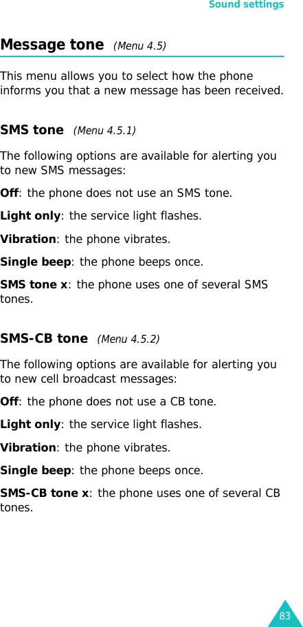 Sound settings83Message tone  (Menu 4.5)This menu allows you to select how the phone informs you that a new message has been received.SMS tone  (Menu 4.5.1)The following options are available for alerting you to new SMS messages:Off: the phone does not use an SMS tone.Light only: the service light flashes.Vibration: the phone vibrates.Single beep: the phone beeps once. SMS tone x: the phone uses one of several SMS tones. SMS-CB tone  (Menu 4.5.2)The following options are available for alerting you to new cell broadcast messages:Off: the phone does not use a CB tone.Light only: the service light flashes.Vibration: the phone vibrates.Single beep: the phone beeps once. SMS-CB tone x: the phone uses one of several CB tones.