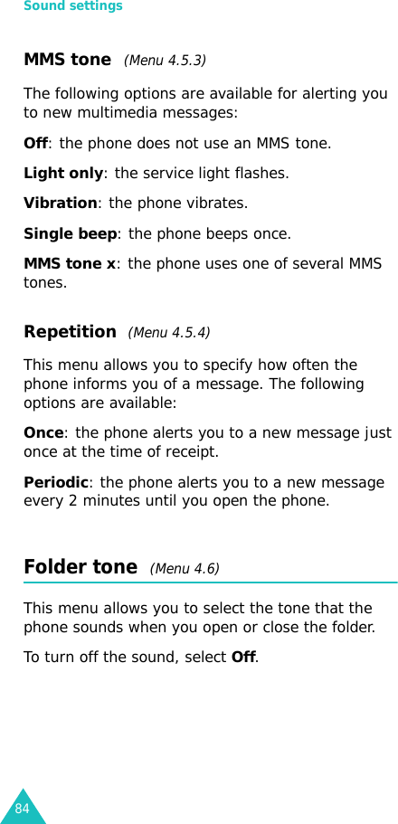 Sound settings84MMS tone  (Menu 4.5.3)The following options are available for alerting you to new multimedia messages:Off: the phone does not use an MMS tone.Light only: the service light flashes.Vibration: the phone vibrates.Single beep: the phone beeps once. MMS tone x: the phone uses one of several MMS tones.Repetition  (Menu 4.5.4)This menu allows you to specify how often the phone informs you of a message. The following options are available:Once: the phone alerts you to a new message just once at the time of receipt.Periodic: the phone alerts you to a new message every 2 minutes until you open the phone.Folder tone  (Menu 4.6)This menu allows you to select the tone that the phone sounds when you open or close the folder.To turn off the sound, select Off. 